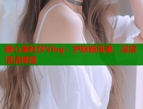 糖心美杜莎Vlog:护肤新风潮,深层清洁保湿 糖心美杜莎Vlog:护肤新风潮,深层清洁保湿