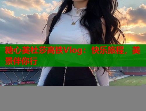 糖心美杜莎高铁Vlog:快乐旅程,美景伴你行 糖心美杜莎高铁Vlog:快乐旅程,美景伴你行