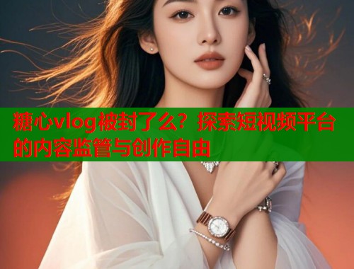 糖心vlog被封了么？探索短视频平台的内容监管与创作自由