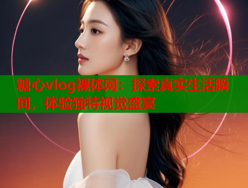 糖心vlog裸体网：探索真实生活瞬间，体验独特视觉盛宴