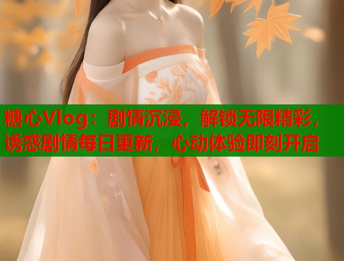 糖心Vlog：剧情沉浸，解锁无限精彩，诱惑剧情每日更新，心动体验即刻开启
