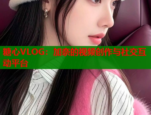 糖心VLOG：加奈的视频创作与社交互动平台