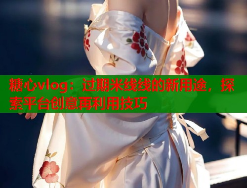 糖心vlog：过期米线线的新用途，探索平台创意再利用技巧