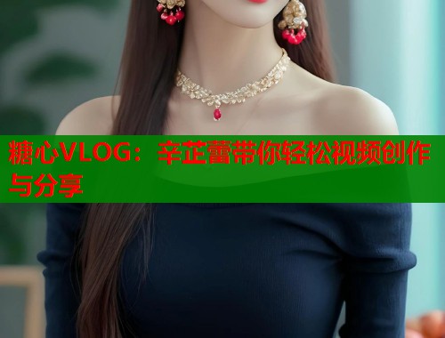 糖心VLOG：辛芷蕾带你轻松视频创作与分享