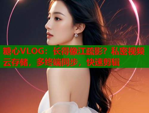 糖心VLOG:长得像江疏影?私密视频云存储,多终端同步,快速剪辑 糖心VLOG:长得像江疏影?私密视频云存储,多终端同步,快速剪辑