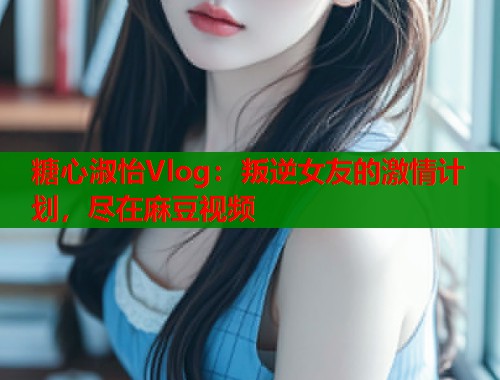 糖心淑怡Vlog：叛逆女友的激情计划，尽在麻豆视频