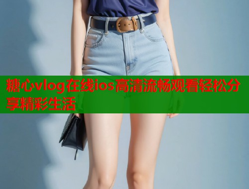 糖心vlog在线ios高清流畅观看轻松分享精彩生活