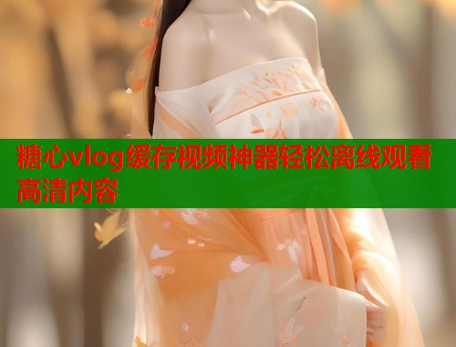 糖心vlog缓存视频神器轻松离线观看高清内容