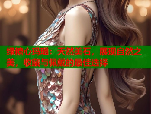 绿糖心玛瑙：天然美石，展现自然之美，收藏与佩戴的最佳选择