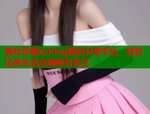 美杜莎糖心Vlog精彩分享平台，轻松记录生活点滴吸引关注