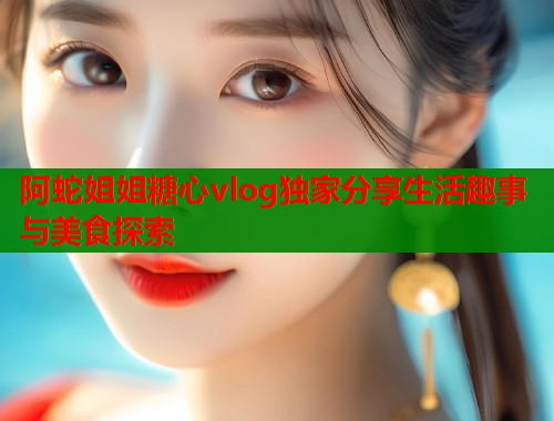 阿蛇姐姐糖心vlog独家分享生活趣事与美食探索