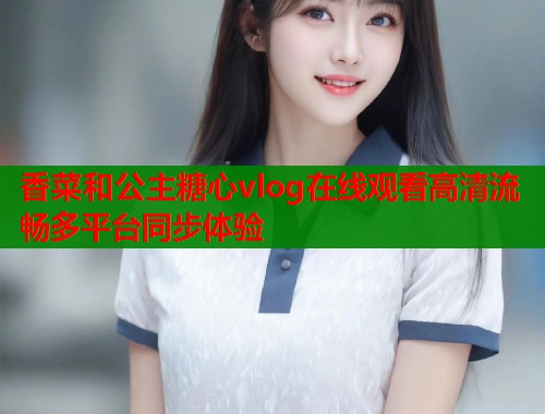 香菜和公主糖心vlog在线观看高清流畅多平台同步体验