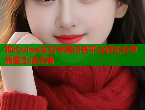 糖心vlog女友专属记录平台轻松分享甜蜜生活点滴