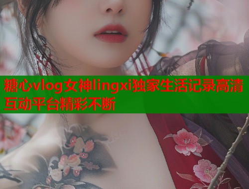 糖心vlog女神lingxi独家生活记录高清互动平台精彩不断