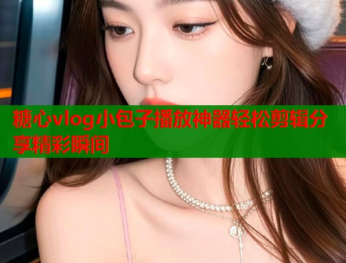 糖心vlog小包子播放神器轻松剪辑分享精彩瞬间