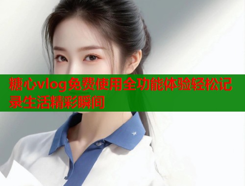 糖心vlog免费使用全功能体验轻松记录生活精彩瞬间