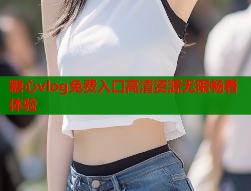 糖心vlog免费入口高清资源无限畅看体验 糖心vlog免费入口高清资源无限畅看体验