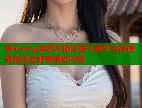 糖心vlog免费无限次数下载平台高速稳定轻松畅享精彩内容