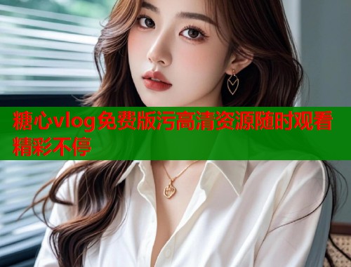 糖心vlog免费版污高清资源随时观看精彩不停