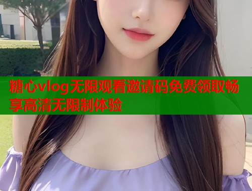 糖心vlog无限观看邀请码免费领取畅享高清无限制体验