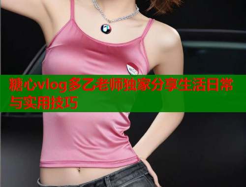 糖心vlog多乙老师独家分享生活日常与实用技巧