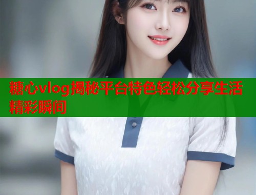 糖心vlog揭秘平台特色轻松分享生活精彩瞬间 糖心vlog揭秘平台特色轻松分享生活精彩瞬间