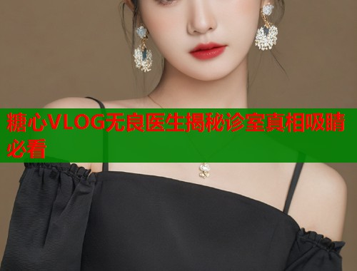 糖心VLOG无良医生揭秘诊室真相吸睛必看