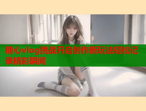 糖心vlog挑战开启创作新玩法轻松记录精彩瞬间