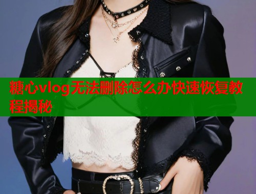 糖心vlog无法删除怎么办快速恢复教程揭秘