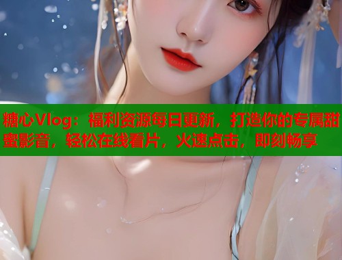 糖心Vlog：福利资源每日更新，打造你的专属甜蜜影音，轻松在线看片，火速点击，即刻畅享