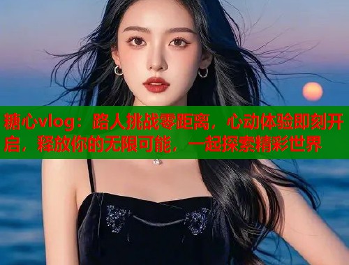 糖心vlog:路人挑战零距离,心动体验即刻开启,释放你的无限可能,一起探索精彩世界 糖心vlog:路人挑战零距离,心动体验即刻开启,释放你的无限可能,一起探索精彩世界