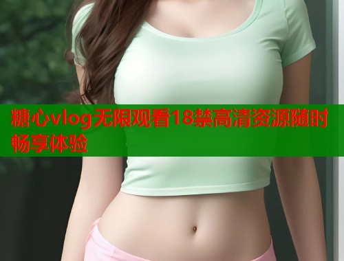 糖心vlog无限观看18禁高清资源随时畅享体验