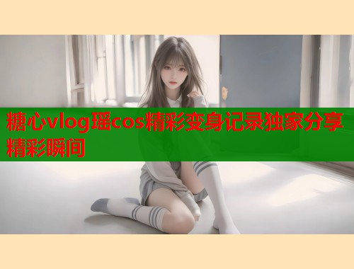 糖心vlog瑶cos精彩变身记录独家分享精彩瞬间 糖心vlog瑶cos精彩变身记录独家分享精彩瞬间