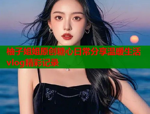 柚子姐姐原创糖心日常分享温暖生活vlog精彩记录