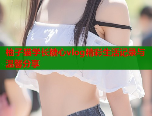 柚子猫学长糖心vlog精彩生活记录与温馨分享