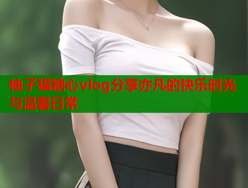 柚子猫糖心vlog分享亦凡的快乐时光与温馨日常 柚子猫糖心vlog分享亦凡的快乐时光与温馨日常