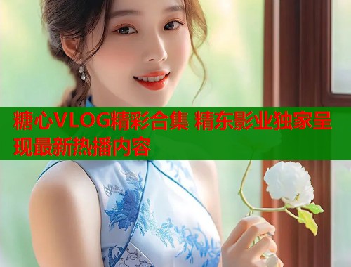 糖心VLOG精彩合集 精东影业独家呈现最新热播内容