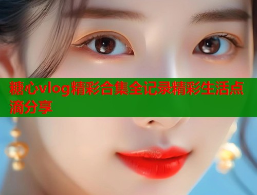 糖心vlog精彩合集全记录精彩生活点滴分享 糖心vlog精彩合集全记录精彩生活点滴分享