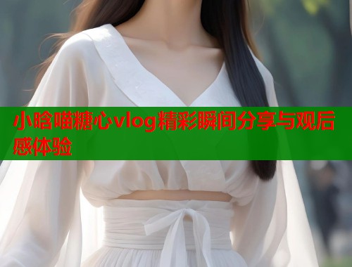 小晗喵糖心vlog精彩瞬间分享与观后感体验