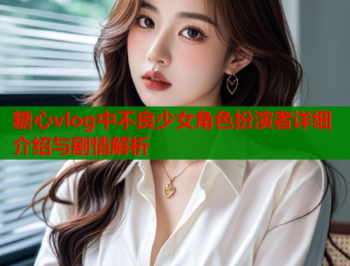 糖心vlog中不良少女角色扮演者详细介绍与剧情解析 糖心vlog中不良少女角色扮演者详细介绍与剧情解析