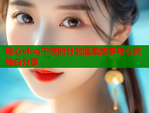 糖心vlog午夜时分的温柔故事与心灵独白分享