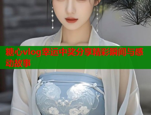 糖心vlog幸运中奖分享精彩瞬间与感动故事