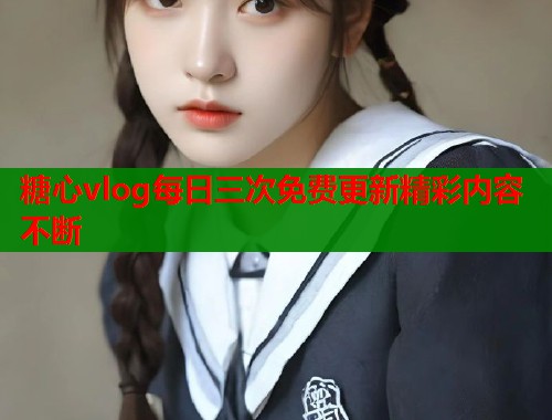 糖心vlog每日三次免费更新精彩内容不断