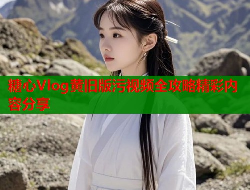 糖心Vlog黄旧版污视频全攻略精彩内容分享 糖心Vlog黄旧版污视频全攻略精彩内容分享