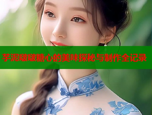 芋泥啵啵糖心的美味探秘与制作全记录