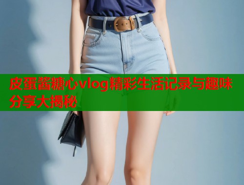 皮蛋酱糖心vlog精彩生活记录与趣味分享大揭秘