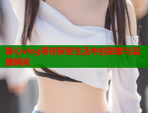 糖心vlog带你探索生活中的甜蜜与温暖瞬间