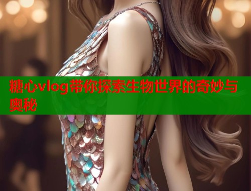 糖心vlog带你探索生物世界的奇妙与奥秘