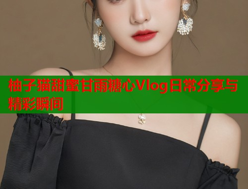 柚子猫甜蜜甘雨糖心Vlog日常分享与精彩瞬间