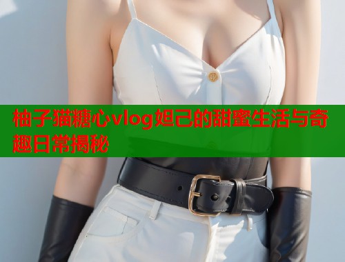 柚子猫糖心vlog妲己的甜蜜生活与奇趣日常揭秘